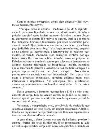 Com as minhas percepções gerais algo desenvolvidas, ouvi-
lhe os pensamentos novos.
– “Por que razão se detinha – meditava o pai de Margarida –
naquele processo liquidado, a seu ver, desde muito, ferindo o
próprio coração? Anos haviam transcorrido sobre o crime obscu-
ro, entretanto, o assunto lhe revivia na cabeça, qual se a memória
lho impusesse, tirânica e desapiedada, por disco de estranho pade-
cimento moral. Que motivos o levavam a rememorar semelhante
peça judiciária com tanta força? Via Jorge, mentalmente, esqueci-
do no abismo da inconsciência e lembrava-lhe as palavras vee-
mentes, afirmando inocência. Não conseguia explicar por que
fortes razões lhe recolhera a filha, introduzindo-a no próprio lar.
Debalde procurava o móvel secreto que o levava a demorar-se no
assunto, naquela madrugada de inexplicável insônia. Recordou
que o sentenciado perdera a assistência dos melhores amigos e a
própria esposa suicidara-se em pleno desespero... No entanto,
porque reter-se naquele caso sem importância? Ele, o juiz, cha-
mado a processos incontáveis, apreciara enigmas muito mais
intrincados e importantes. Não conseguia, pois, justificar-se,
quanto às reminiscências do humilde condenado, réu de crime
comum...”
Nesse comenos, o instrutor recomendou a Elói e a mim o tra-
zimento de Jorge, fora do veículo carnal, ao domicílio do magis-
trado, enquanto prepararia a este último o desligamento parcial do
corpo através do sono.
Voltamos, o companheiro e eu, ao cubículo do obsidiado que
se achava ausente do vaso físico, em grande prostração. Adminis-
trei-lhe ao organismo perispiritual recursos fluídicos reparadores e
transportamo-lo à residência indicada.
A essa altura, o dono da casa e a neta de Saldanha, provisori-
amente libertos das teias fisiológicas, já se encontravam ao lado
de Gúbio, que recebeu Jorge com desvelado carinho, e, unindo os
 