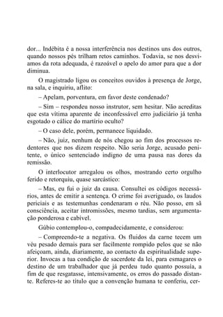 dor... Indébita é a nossa interferência nos destinos uns dos outros,
quando nossos pés trilham retos caminhos. Todavia, se nos desvi-
amos da rota adequada, é razoável o apelo do amor para que a dor
diminua.
O magistrado ligou os conceitos ouvidos à presença de Jorge,
na sala, e inquiriu, aflito:
– Apelam, porventura, em favor deste condenado?
– Sim – respondeu nosso instrutor, sem hesitar. Não acreditas
que esta vítima aparente de inconfessável erro judiciário já tenha
esgotado o cálice do martírio oculto?
– O caso dele, porém, permanece liquidado.
– Não, juiz, nenhum de nós chegou ao fim dos processos re-
dentores que nos dizem respeito. Não seria Jorge, acusado peni-
tente, o único sentenciado indigno de uma pausa nas dores da
remissão.
O interlocutor arregalou os olhos, mostrando certo orgulho
ferido e retorquiu, quase sarcástico:
– Mas, eu fui o juiz da causa. Consultei os códigos necessá-
rios, antes de emitir a sentença. O crime foi averiguado, os laudos
periciais e as testemunhas condenaram o réu. Não posso, em sã
consciência, aceitar intromissões, mesmo tardias, sem argumenta-
ção ponderosa e cabível.
Gúbio contemplou-o, compadecidamente, e considerou:
– Compreendo-te a negativa. Os fluidos da carne tecem um
véu pesado demais para ser facilmente rompido pelos que se não
afeiçoam, ainda, diariamente, ao contacto da espiritualidade supe-
rior. Invocas a tua condição de sacerdote da lei, para esmagares o
destino de um trabalhador que já perdeu tudo quanto possuía, a
fim de que resgatasse, intensivamente, os erros do passado distan-
te. Referes-te ao título que a convenção humana te conferiu, cer-
 