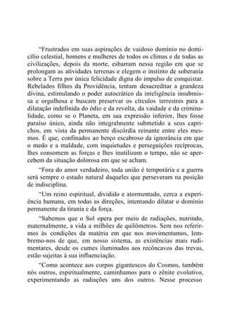 “Frustrados em suas aspirações de vaidoso domínio no domi-
cílio celestial, homens e mulheres de todos os climas e de todas as
civilizações, depois da morte, esbarram nessa região em que se
prolongam as atividades terrenas e elegem o instinto de soberania
sobre a Terra por única felicidade digna do impulso de conquistar.
Rebelados filhos da Providência, tentam desacreditar a grandeza
divina, estimulando o poder autocrático da inteligência insubmis-
sa e orgulhosa e buscam preservar os círculos terrestres para a
dilatação indefinida do ódio e da revolta, da vaidade e da crimina-
lidade, como se o Planeta, em sua expressão inferior, lhes fosse
paraíso único, ainda não integralmente submetido a seus capri-
chos, em vista da permanente discórdia reinante entre eles mes-
mos. É que, confinados ao berço escabroso da ignorância em que
o medo e a maldade, com inquietudes e perseguições recíprocas,
lhes consomem as forças e lhes inutilizam o tempo, não se aper-
cebem da situação dolorosa em que se acham.
“Fora do amor verdadeiro, toda união é temporária e a guerra
será sempre o estado natural daqueles que perseveram na posição
de indisciplina.
“Um reino espiritual, dividido e atormentado, cerca a experi-
ência humana, em todas as direções, intentando dilatar o domínio
permanente da tirania e da força.
“Sabemos que o Sol opera por meio de radiações, nutrindo,
maternalmente, a vida a milhões de quilômetros. Sem nos referir-
mos às condições da matéria em que nos movimentamos, lem-
bremo-nos de que, em nosso sistema, as existências mais rudi-
mentares, desde os cumes iluminados aos recôncavos das trevas,
estão sujeitas à sua influenciação.
“Como acontece aos corpos gigantescos do Cosmos, também
nós outros, espiritualmente, caminhamos para o zênite evolutivo,
experimentando as radiações uns dos outros. Nesse processo
 