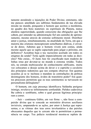 tamente atendendo a injunções do Poder Divino; entretanto, não
me pareces amoldado aos sublimes fundamentos de tua elevada
missão no mundo, porquanto o homem que aceitou a mordomia,
no quadro dos bens materiais ou espirituais do Planeta, nunca
alardeia superioridade, quando consciente das obrigações que lhe
cabem, por entender na administração fiel um caminho de aprimo-
ramento, mesmo através de extremo sofrimento moral. Distribuir
amor e justiça, simultaneamente, na atualidade da Terra, em que a
maioria das criaturas menosprezam semelhantes dádivas, é crivar-
se de dores. Admites que o homem viverá sem contas, ainda
mesmo aquele que se supõe capacitado para julgar o próximo, em
definitivo? Acreditas haja o teu raciocínio acertado em todos os
enigmas da senda? Terás agido imparcialmente em todas as deci-
sões? Não creias... O Justo Juiz foi crucificado num madeiro de
linhas retas por devotar-se no mundo à extrema retidão. Todos
nós, na estrada multissecular do conhecimento edificante, muita
vez colocamos o desejo acima do dever e o capricho a cavaleiro
dos princípios redentores que nos compete observar. Em quantas
ocasiões já se te inclinou o mandato às contrafações da política
desintegrante dos homens, ávidos de transitório poder? Em quan-
tos processos permitiste que os teus sentimentos se turvassem no
personalismo delinqüente?
O homem, em cuja presença identificava Saldanha perigoso
inimigo, revelava-se infinitamente confundido. Palidez cadavérica
lhe cobria o semblante, sobre o qual grossas lágrimas principia-
ram a correr.
– Juiz – continuou Gúbio, em voz firme –, não fosse a com-
paixão divina que te concede ao ministério diversos auxiliares
invisíveis, amparando-te as ações, por amor à Justiça que repre-
sentas, e as vítimas dos teus erros involuntários e das paixões
obcecantes daqueles que te cercam não te permitiriam a perma-
nência no cargo. Teu palácio residencial mostra-se repleto de
 