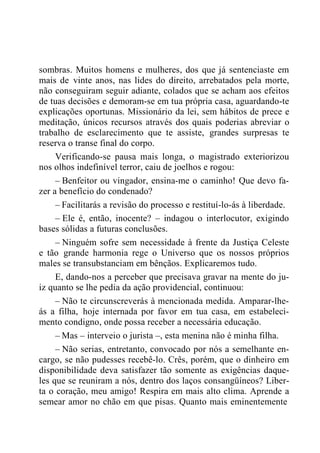 sombras. Muitos homens e mulheres, dos que já sentenciaste em
mais de vinte anos, nas lides do direito, arrebatados pela morte,
não conseguiram seguir adiante, colados que se acham aos efeitos
de tuas decisões e demoram-se em tua própria casa, aguardando-te
explicações oportunas. Missionário da lei, sem hábitos de prece e
meditação, únicos recursos através dos quais poderias abreviar o
trabalho de esclarecimento que te assiste, grandes surpresas te
reserva o transe final do corpo.
Verificando-se pausa mais longa, o magistrado exteriorizou
nos olhos indefinível terror, caiu de joelhos e rogou:
– Benfeitor ou vingador, ensina-me o caminho! Que devo fa-
zer a benefício do condenado?
– Facilitarás a revisão do processo e restituí-lo-ás à liberdade.
– Ele é, então, inocente? – indagou o interlocutor, exigindo
bases sólidas a futuras conclusões.
– Ninguém sofre sem necessidade à frente da Justiça Celeste
e tão grande harmonia rege o Universo que os nossos próprios
males se transubstanciam em bênçãos. Explicaremos tudo.
E, dando-nos a perceber que precisava gravar na mente do ju-
iz quanto se lhe pedia da ação providencial, continuou:
– Não te circunscreverás à mencionada medida. Amparar-lhe-
ás a filha, hoje internada por favor em tua casa, em estabeleci-
mento condigno, onde possa receber a necessária educação.
– Mas – interveio o jurista –, esta menina não é minha filha.
– Não serias, entretanto, convocado por nós a semelhante en-
cargo, se não pudesses recebê-lo. Crês, porém, que o dinheiro em
disponibilidade deva satisfazer tão somente as exigências daque-
les que se reuniram a nós, dentro dos laços consangüíneos? Liber-
ta o coração, meu amigo! Respira em mais alto clima. Aprende a
semear amor no chão em que pisas. Quanto mais eminentemente
 