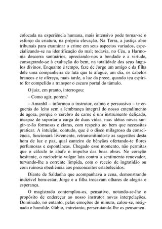 colocada na experiência humana, mais intensivo pode tornar-se o
esforço da criatura, na própria elevação. Na Terra, a justiça abre
tribunais para examinar o crime em seus aspectos variados, espe-
cializando-se na identificação do mal; todavia, no Céu, a Harmo-
nia descerra santuários, apreciando-nos a bondade e a virtude,
consagrando-se à exaltação do bem, na totalidade dos seus ângu-
los divinos. Enquanto é tempo, faze de Jorge um amigo e da filha
dele uma companheira de luta que te afague, um dia, os cabelos
brancos e te ofereça, mais tarde, a luz da prece, quando teu espíri-
to for compelido a transpor o escuro portal do túmulo.
O juiz, em pranto, interrogou:
– Como agir, porém?
– Amanhã – informou o instrutor, calmo e persuasivo – te er-
guerás do leito sem a lembrança integral do nosso entendimento
de agora, porque o cérebro de carne é um instrumento delicado,
incapaz de suportar a carga de duas vidas, mas idéias novas sur-
gir-te-ão formosas e claras, com respeito ao bem que necessitas
praticar. A intuição, contudo, que é o disco milagroso da consci-
ência, funcionará livremente, retransmitindo-te as sugestões desta
hora de luz e paz, qual canteiro de bênçãos ofertando-te flores
perfumosas e espontâneas. Chegado esse momento, não permitas
que o cálculo te abafe o impulso das boas obras. No coração
hesitante, o raciocínio vulgar luta contra o sentimento renovador,
turvando-lhe a corrente límpida, com o receio de ingratidão ou
com ruinosa obediência aos preconceitos estabelecidos.
Diante de Saldanha que acompanhava a cena, demonstrando
indizível bem-estar, Jorge e a filha trocavam olhares de alegria e
esperança.
O magistrado contemplou-os, pensativo, notando-se-lhe o
propósito de endereçar ao nosso instrutor novas interpelações.
Dominado, no entanto, pelas emoções do minuto, calou-se, resig-
nado e humilde. Gúbio, entretanto, perscrutando-lhe os pensamen-
 