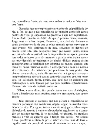 tos, tocou-lhe a fronte, de leve, com ambas as mãos e falou em
voz firme:
– Gostarias que me expressasse a respeito da culpabilidade do
réu, a fim de que a tua consciência de julgador consolide certos
pontos de vista, já esposados no processo a que nos reportamos.
Em verdade, quanto ao delito de que é presentemente acusado,
Jorge tem as mãos limpas. Entretanto, a existência humana é
como precioso tecido de que os olhos mortais apenas enxergam o
lado avesso. Nos sofrimentos de hoje, solvemos os débitos de
ontem. Com isto, não desejamos dizer que nossas falhas, muita
vez oriundas da ociosidade ou da impenitência de agora, gerando
resultados ruinosos para nós mesmos e para outrem, sejam recur-
sos providenciais ao pagamento de alheias dividas, porque assim
consagraríamos a fatalidade por soberana do mundo, quando, em
todas as horas, criamos causas e conseqüências com os nossos
atos cotidianos. As entidades que pranteiam às tuas portas não
choram sem razão e, mais dia menos dia, a toga que envergas
temporariamente acertará contas com todos aqueles que, em torno
dela, se lastimam. Jorge, porém, que aqui não se encontra em
reclamações e, sim, trazido por nós para benéfico entendimento,
liberou certa parte do pretérito doloroso.
Gúbio, a essa altura, fez grande pausa em suas elucidações,
fixou o interlocutor mais profundamente e prosseguiu, com grave
entono:
– Juiz, pessoas e sucessos que nos afetam a consciência de
maneira particular não constituem objeto vulgar na marcha reve-
ladora da vida. Por agora, trazes a mente subjugada pelo choque
biológico do retorno à carne e não poderias seguir-nos na exuma-
ção do passado recente. Já te auscultei, no entanto, os arquivos
mentais e vejo os quadros que o tempo não destrói. No século
findo, guardavas o título de posse sobre extensa faixa de terra e
orgulhavas-te da posição de senhor de dezenas de escravos que,
 