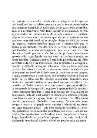 em maioria reencarnados, atualmente te integram a falange de
colaboradores nos trabalhos comuns a que te sentes constrangido
pela máquina funcional. A todos eles, deves assistência e carinho,
auxílio e compreensão. Nem todos os servos do passado, porém,
se confundem no mesmo naipe de relações com o teu espírito.
Alguns se salientaram no drama que viveste e volvem ao teu
caminho, impressionando-te o coração. Jorge de hoje era ontem
teu escravo, embora nascesse quase sob o mesmo teto que te
assinalou os primeiros vagidos. Era teu servidor, perante os códi-
gos terrestres, e irmão consangüíneo, ante as divinas leis, não
obstante afagado por outra mãe. Nunca lhe perdoaste semelhante
aproximação, considerada em tua casa por aviltante ultraje ao
nome familiar. Chegados ambos à tarefa da paternidade, teu filho
de ontem e de hoje lhe transviou a filha do pretérito e de agora e,
quando semelhante amargura sobreveio, com escárnio supremo
para um lar cativo e triste, determinaste medidas condenáveis que
culminaram no insofreável desespero de Jorge em outros tempos,
o qual, desarvorado e semilouco, não somente roubou a vida ao
corpo de teu filho que lhe invadira o santuário doméstico, mas
também a própria existência, suicidando-se em dramáticas cir-
cunstâncias. Todavia, nem a dor, nem a morte apagam as aflições
da responsabilidade que só o regresso à oportunidade de reconci-
liação consegue remediar. E aqui te encontras, de novo, diante do
condenado, junto do qual sempre te inclinaste à antipatia gratuita,
e ao lado da jovem a quem prometeste amparar por filha muito
querida ao coração. Trabalha, meu amigo! Vale-te dos anos,
porque Alencar e tua pupila serão atraídos à bênção do matrimô-
nio. Age enquanto podes. Todo bem praticado felicitará a ti mes-
mo, porquanto outro caminho para Deus não existe, fora do en-
tendimento construtivo, da bondade ativa, do perdão redentor.
Jorge, humilhado e desiludido, apagou o desvario deplorável,
suportando inominável martírio moral em poucos anos de acusa-
 
