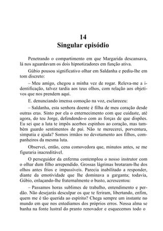 14
Singular episódio
Penetrando o compartimento em que Margarida descansava,
lá nos aguardavam os dois hipnotizadores em função ativa.
Gúbio pousou significativo olhar em Saldanha e pediu-lhe em
tom discreto:
– Meu amigo, chegou a minha vez de rogar. Releva-me a i-
dentificação, talvez tardia aos teus olhos, com relação aos objeti-
vos que nos prendem aqui.
E. denunciando imensa comoção na voz, esclareceu:
– Saldanha, esta senhora doente é filha de meu coração desde
outras eras. Sinto por ela o enternecimento com que cuidaste, até
agora, do teu Jorge, defendendo-o com as forças de que dispões.
Eu sei que a luta te impôs acerbos espinhos ao coração, mas tam-
bém guardo sentimentos de pai. Não te merecerei, porventura,
simpatia e ajuda? Somos irmãos no devotamento aos filhos, com-
panheiros da mesma luta.
Observei, então, cena comovedora que, minutos antes, se me
figuraria inacreditável.
O perseguidor da enferma contemplou o nosso instrutor com
o olhar dum filho arrependido. Grossas lágrimas brotaram-lhe dos
olhos antes frios e impassíveis. Parecia inabilitado a responder,
diante da emotividade que lhe dominava a garganta; todavia,
Gúbio, enlaçando-lhe fraternalmente o busto, acrescentou:
– Passamos horas sublimes de trabalho, entendimento e per-
dão. Não desejarás desculpar os que te feriram, libertando, enfim,
quem me é tão querida ao espírito? Chega sempre um instante no
mundo em que nos entediamos dos próprios erros. Nossa alma se
banha na fonte lustral do pranto renovador e esquecemos todo o
 
