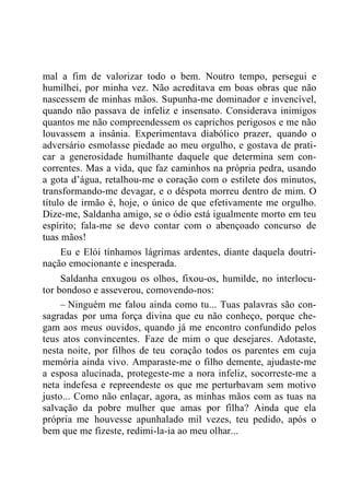 mal a fim de valorizar todo o bem. Noutro tempo, persegui e
humilhei, por minha vez. Não acreditava em boas obras que não
nascessem de minhas mãos. Supunha-me dominador e invencível,
quando não passava de infeliz e insensato. Considerava inimigos
quantos me não compreendessem os caprichos perigosos e me não
louvassem a insânia. Experimentava diabólico prazer, quando o
adversário esmolasse piedade ao meu orgulho, e gostava de prati-
car a generosidade humilhante daquele que determina sem con-
correntes. Mas a vida, que faz caminhos na própria pedra, usando
a gota d‟água, retalhou-me o coração com o estilete dos minutos,
transformando-me devagar, e o déspota morreu dentro de mim. O
título de irmão é, hoje, o único de que efetivamente me orgulho.
Dize-me, Saldanha amigo, se o ódio está igualmente morto em teu
espírito; fala-me se devo contar com o abençoado concurso de
tuas mãos!
Eu e Elói tínhamos lágrimas ardentes, diante daquela doutri-
nação emocionante e inesperada.
Saldanha enxugou os olhos, fixou-os, humilde, no interlocu-
tor bondoso e asseverou, comovendo-nos:
– Ninguém me falou ainda como tu... Tuas palavras são con-
sagradas por uma força divina que eu não conheço, porque che-
gam aos meus ouvidos, quando já me encontro confundido pelos
teus atos convincentes. Faze de mim o que desejares. Adotaste,
nesta noite, por filhos de teu coração todos os parentes em cuja
memória ainda vivo. Amparaste-me o filho demente, ajudaste-me
a esposa alucinada, protegeste-me a nora infeliz, socorreste-me a
neta indefesa e repreendeste os que me perturbavam sem motivo
justo... Como não enlaçar, agora, as minhas mãos com as tuas na
salvação da pobre mulher que amas por filha? Ainda que ela
própria me houvesse apunhalado mil vezes, teu pedido, após o
bem que me fizeste, redimi-la-ia ao meu olhar...
 