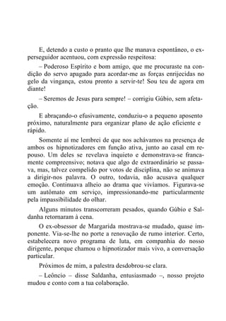 E, detendo a custo o pranto que lhe manava espontâneo, o ex-
perseguidor acentuou, com expressão respeitosa:
– Poderoso Espírito e bom amigo, que me procuraste na con-
dição do servo apagado para acordar-me as forças enrijecidas no
gelo da vingança, estou pronto a servir-te! Sou teu de agora em
diante!
– Seremos de Jesus para sempre! – corrigiu Gúbio, sem afeta-
ção.
E abraçando-o efusivamente, conduziu-o a pequeno aposento
próximo, naturalmente para organizar plano de ação eficiente e
rápido.
Somente aí me lembrei de que nos achávamos na presença de
ambos os hipnotizadores em função ativa, junto ao casal em re-
pouso. Um deles se revelava inquieto e demonstrava-se franca-
mente compreensivo; notava que algo de extraordinário se passa-
va, mas, talvez compelido por votos de disciplina, não se animava
a dirigir-nos palavra. O outro, todavia, não acusava qualquer
emoção. Continuava alheio ao drama que vivíamos. Figurava-se
um autômato em serviço, impressionando-me particularmente
pela impassibilidade do olhar.
Alguns minutos transcorreram pesados, quando Gúbio e Sal-
danha retornaram à cena.
O ex-obsessor de Margarida mostrava-se mudado, quase im-
ponente. Via-se-lhe no porte a renovação de rumo interior. Certo,
estabelecera novo programa de luta, em companhia do nosso
dirigente, porque chamou o hipnotizador mais vivo, a conversação
particular.
Próximos de mim, a palestra desdobrou-se clara.
– Leôncio – disse Saldanha, entusiasmado –, nosso projeto
mudou e conto com a tua colaboração.
 