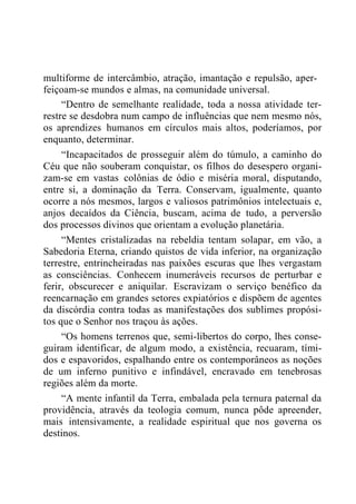 multiforme de intercâmbio, atração, imantação e repulsão, aper-
feiçoam-se mundos e almas, na comunidade universal.
“Dentro de semelhante realidade, toda a nossa atividade ter-
restre se desdobra num campo de influências que nem mesmo nós,
os aprendizes humanos em círculos mais altos, poderíamos, por
enquanto, determinar.
“Incapacitados de prosseguir além do túmulo, a caminho do
Céu que não souberam conquistar, os filhos do desespero organi-
zam-se em vastas colônias de ódio e miséria moral, disputando,
entre si, a dominação da Terra. Conservam, igualmente, quanto
ocorre a nós mesmos, largos e valiosos patrimônios intelectuais e,
anjos decaídos da Ciência, buscam, acima de tudo, a perversão
dos processos divinos que orientam a evolução planetária.
“Mentes cristalizadas na rebeldia tentam solapar, em vão, a
Sabedoria Eterna, criando quistos de vida inferior, na organização
terrestre, entrincheiradas nas paixões escuras que lhes vergastam
as consciências. Conhecem inumeráveis recursos de perturbar e
ferir, obscurecer e aniquilar. Escravizam o serviço benéfico da
reencarnação em grandes setores expiatórios e dispõem de agentes
da discórdia contra todas as manifestações dos sublimes propósi-
tos que o Senhor nos traçou às ações.
“Os homens terrenos que, semi-libertos do corpo, lhes conse-
guiram identificar, de algum modo, a existência, recuaram, tími-
dos e espavoridos, espalhando entre os contemporâneos as noções
de um inferno punitivo e infindável, encravado em tenebrosas
regiões além da morte.
“A mente infantil da Terra, embalada pela ternura paternal da
providência, através da teologia comum, nunca pôde apreender,
mais intensivamente, a realidade espiritual que nos governa os
destinos.
 