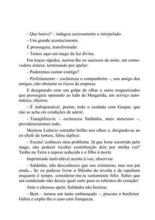– Que houve? – indagou curiosamente o interpelado.
– Um grande acontecimento.
E prosseguiu, transformado:
– Temos aqui um mago da luz divina.
Em traços rápidos, narrou-lhe os sucessos da noite, em como-
vedora síntese, terminando por apelar:
– Poderemos contar contigo?
– Perfeitamente – esclareceu o companheiro –, sou amigo dos
amigos, não obstante os riscos da empresa.
E designando com um golpe de olhar o outro magnetizador
que prosseguia operando ao lado de Margarida, em serviço auto-
mático, objetou:
– É indispensável, porém, todo o cuidado com Gaspar, que
não se acha em condições de aderir.
– Tranqüiliza-te – esclareceu Saldanha, mais atencioso –,
providenciaremos tudo.
Mostrou Leôncio estranho brilho nos olhos e, dirigindo-se ao
ex-chefe de tortura, falou súplice:
– Escuta! conheces meu problema. Já que foste socorrido pelo
mago, não poderei receber contribuição dele por minha vez?
Tenho na Terra a esposa seduzida e o filho à morte.
Imprimindo inolvidável acento à voz, observou:
– Saldanha, não desconheces que sou criminoso, mas sou pai
ainda... Se eu pudesse livrar o filhinho da revolta e da sepultura
enquanto é tempo, considerar-me-ia sumamente feliz. Sabes que
um condenado não deseja igual sorte para os rebentos do coração!
Ante o choroso apelo, Saldanha não hesitou:
– Bem – tornou um tanto embaraçado –, procura o benfeitor
Gúbio e expõe-lhe o caso com franqueza.
 
