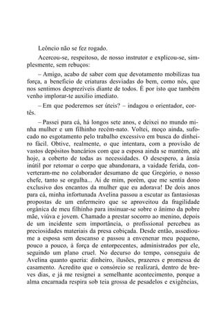 Leôncio não se fez rogado.
Acercou-se, respeitoso, de nosso instrutor e explicou-se, sim-
plesmente, sem rebuços:
– Amigo, acabo de saber com que devotamento mobilizas tua
força, a beneficio de criaturas desviadas do bem, como nós, que
nos sentimos desprezíveis diante de todos. É por isto que também
venho implorar-te auxilio imediato.
– Em que poderemos ser úteis? – indagou o orientador, cor-
tês.
– Passei para cá, há longos sete anos, e deixei no mundo mi-
nha mulher e um filhinho recém-nato. Voltei, moço ainda, sufo-
cado no esgotamento pelo trabalho excessivo em busca do dinhei-
ro fácil. Obtive, realmente, o que intentara, com a provisão de
vastos depósitos bancários com que a esposa ainda se mantém, até
hoje, a coberto de todas as necessidades. O desespero, a ânsia
inútil por retomar o corpo que abandonara, a vaidade ferida, con-
verteram-me no colaborador desumano de que Gregório, o nosso
chefe, tanto se orgulha... Ai de mim, porém, que me sentia dono
exclusivo dos encantos da mulher que eu adorava! De dois anos
para cá, minha infortunada Avelina passou a escutar as fantasiosas
propostas de um enfermeiro que se aproveitou da fragilidade
orgânica de meu filhinho para insinuar-se sobre o ânimo da pobre
mãe, viúva e jovem. Chamado a prestar socorro ao menino, depois
de um incidente sem importância, o profissional percebeu as
preciosidades materiais da presa cobiçada. Desde então, assediou-
me a esposa sem descanso e passou a envenenar meu pequeno,
pouco a pouco, à força de entorpecentes, administrados por ele,
seguindo um plano cruel. No decurso do tempo, conseguiu de
Avelina quanto queria: dinheiro, ilusões, prazeres e promessa de
casamento. Acredito que o consórcio se realizará, dentro de bre-
ves dias, e já me resignei a semelhante acontecimento, porque a
alma encarnada respira sob teia grossa de pesadelos e exigências,
 