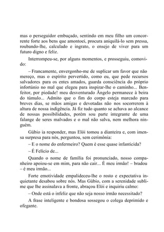 mas o perseguidor embuçado, sentindo em meu filho um concor-
rente forte aos bens que amontoei, procura aniquilá-lo sem pressa,
roubando-lhe, calculado e ingrato, o ensejo de viver para um
futuro digno e feliz.
Interrompeu-se, por alguns momentos, e prosseguiu, comovi-
do:
– Francamente, envergonho-me de suplicar um favor que não
mereço, mas o espírito pervertido, como eu, que pede recursos
salvadores para os entes amados, guarda consciência do próprio
infortúnio no mal que elegeu para inspirar-lhe o caminho... Ben-
feitor, por piedade! meu desventurado Ângelo permanece à beira
do túmulo... Admito que o fim do corpo esteja marcado para
breves dias, se mãos amigas e devotadas não nos socorrerem à
altura de nossa indigência. Já fiz tudo quanto se achava ao alcance
de nossas possibilidades, porém sou parte integrante de uma
falange de seres malvados e o mal não salva, nem melhora nin-
guém.
Gúbio ia responder, mas Elói tomou a dianteira e, com imen-
sa surpresa para nós, perguntou, sem cerimônia:
– E o nome do enfermeiro? Quem é esse quase infanticida?
– É Felício de...
Quando o nome de família foi pronunciado, nosso compa-
nheiro apoiou-se em mim, para não cair... É meu irmão! – bradou
– é meu irmão...
Forte emotividade empalideceu-lhe o rosto e expectativa in-
quietante desabou sobre nós. Mas Gúbio, com a serenidade subli-
me que lhe assinalava a fronte, abraçou Elói e inquiriu calmo:
– Onde está o infeliz que não seja nosso irmão necessitado?
A frase inteligente e bondosa sossegou o colega deprimido e
ofegante.
 