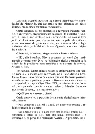Lágrimas ardentes seguiram-lhe a prece inesperada e o hipno-
tizador de Margarida, que até então se nos afigurara um gênio
horrível, prorrompeu em pranto emocionante.
Gúbio ausentou-se por momentos e regressou trazendo Felí-
cio, o enfermeiro, provisoriamente desligado do aparelho fisioló-
gico. O rapaz, não obstante semi-inconsciente, ao avistar Elói
junto ao doentinho, procurou recuar, num impulso de evidente
pavor, mas nosso dirigente conteve-o, sem aspereza. Meu colega
abeirou-se dele, já de fisionomia transfigurada, buscando dirigir-
lhe a palavra.
O instrutor, no entanto, afagou-o com a destra e avisou:
– Elói, não interfiras. Não te encontras em condições senti-
mentais de operar com êxito. A indignação afetiva denunciar-te-ia
a inabilidade provisória para atenderes a este gênero de serviço.
Atuarás no fim.
Em seguida, Gúbio aplicou passes de despertamento em Felí-
cio para que a mente dele acompanhasse a lição daquela hora,
dentro do mais alto estado de consciência que lhe fosse possível,
notando-se que o paciente passou a fixar-nos com mais clareza,
envergonhado e espantadiço. Fitou Elói, positivamente amedron-
tado, e reparando Leôncio a chorar sobre o filhinho, fez novo
movimento de recuo, interrogando embora:
– Quê? pois este monstro chora?
Gúbio aproveitou a pergunta brutalmente desfechada e inter-
veio, sereno:
– Não concedes a um pai o direito de emocionar-se ante o fi-
lhinho perseguido e doente?
– Sei apenas que ele é para mim um inimigo implacável –
comentou o irmão de Elói, com insofreável animosidade –, e
reconheço-o, de perto. É o marido de Avelina... A princípio, via-o
 