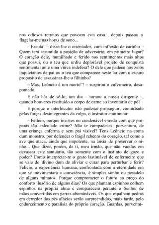 nos odiosos retratos que povoam esta casa... depois passou a
flagelar-me nas horas de sono...
– Escuta! – disse-lhe o orientador, com inflexão de carinho –
Quem terá assumido a posição de adversário, em primeiro lugar?
O coração dele, humilhado e ferido nos sentimentos mais altos
que possui, ou o teu que urdiu deplorável projeto de conquista
sentimental ante uma viúva indefesa? O dele que padece nos zelos
inquietantes de pai ou o teu que comparece neste lar com o escuro
propósito de assassinar-lhe o filhinho?
– Mas, Leôncio é um morto”! – suspirou o enfermeiro, desa-
pontado.
E não hás de sê-lo, um dia – tornou o nosso dirigente –,
quando houveres restituído o corpo de carne ao inventário de pó?
E porque o interlocutor não pudesse prosseguir, conturbado
pelas forças desintegrantes da culpa, o instrutor continuou:
– Felício, porque insistes no condenável enredo com que pre-
paras tão calculado crime? Não te compadeces, porventura, de
uma criança enferma e sem pai visível? Tens Leôncio na conta
dum monstro, por defender o frágil rebento do coração, tal como a
ave que ataca, ainda que impotente, na ânsia de preservar o ni-
nho... Que dizer, porém, de ti, meu irmão, que não vacilas em
devassar este santuário, tão somente com o instinto de gozo e
poder? Como interpretar-te o gesto lastimável de enfermeiro que
se vale do divino dom de aliviar e curar para perturbar e ferir?
Felício, a experiência humana, confrontada com a eternidade em
que se movimentará a consciência, é simples sonho ou pesadelo
de alguns minutos. Porque comprometer o futuro ao preço do
conforto ilusório de alguns dias? Os que plantam espinhos colhem
espinhos na própria alma e comparecem perante o Senhor de
mãos convertidas em garras abomináveis. Os que espalham pedras
em derredor dos pés alheios serão surpreendidos, mais tarde, pelo
endurecimento e paralisia do próprio coração. Guardas, porventu-
 