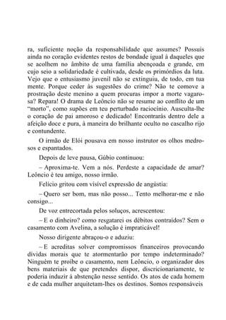ra, suficiente noção da responsabilidade que assumes? Possuis
ainda no coração evidentes restos de bondade igual à daqueles que
se acolhem no âmbito de uma família abençoada e grande, em
cujo seio a solidariedade é cultivada, desde os primórdios da luta.
Vejo que o entusiasmo juvenil não se extinguiu, de todo, em tua
mente. Porque ceder às sugestões do crime? Não te comove a
prostração deste menino a quem procuras impor a morte vagaro-
sa? Repara! O drama de Leôncio não se resume ao conflito de um
“morto”, como supões em teu perturbado raciocínio. Ausculta-lhe
o coração de pai amoroso e dedicado! Encontrarás dentro dele a
afeição doce e pura, à maneira do brilhante oculto no cascalho rijo
e contundente.
O irmão de Elói pousava em nosso instrutor os olhos medro-
sos e espantados.
Depois de leve pausa, Gúbio continuou:
– Aproxima-te. Vem a nós. Perdeste a capacidade de amar?
Leôncio é teu amigo, nosso irmão.
Felício gritou com visível expressão de angústia:
– Quero ser bom, mas não posso... Tento melhorar-me e não
consigo...
De voz entrecortada pelos soluços, acrescentou:
– E o dinheiro? como resgatarei os débitos contraídos? Sem o
casamento com Avelina, a solução é impraticável!
Nosso dirigente abraçou-o e aduziu:
– E acreditas solver compromissos financeiros provocando
dívidas morais que te atormentarão por tempo indeterminado?
Ninguém te proíbe o casamento, nem Leôncio, o organizador dos
bens materiais de que pretendes dispor, discricionariamente, te
poderia induzir à abstenção nesse sentido. Os atos de cada homem
e de cada mulher arquitetam-lhes os destinos. Somos responsáveis
 