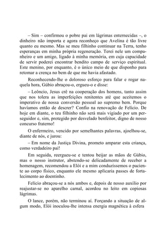 – Sim – confirmou o pobre pai em lágrimas enternecidas –, o
dinheiro não importa e agora reconheço que Avelina é tão livre
quanto eu mesmo. Mas se meu filhinho continuar na Terra, tenho
esperanças em minha própria regeneração. Terei nele um compa-
nheiro e um amigo, ligado à minha memória, em cuja capacidade
de servir poderei encontrar bendito campo de serviço espiritual.
Este menino, por enquanto, é o único meio de que disponho para
retomar a crença no bem de que me havia afastado.
Reconhecendo-lhe o doloroso esforço para falar e rogar na-
quela hora, Gúbio abraçou-o, ergueu-o e disse:
– Leôncio, Jesus crê na cooperação dos homens, tanto assim
que nos tolera as imperfeições renitentes até que aceitemos o
imperativo de nossa conversão pessoal ao supremo bem. Porque
havíamos então de descrer? Confio na renovação de Felício. De
hoje em diante, o teu filhinho não será mais vigiado por um per-
seguidor e, sim, protegido por desvelado benfeitor, digno de nosso
concurso fraterno!
O enfermeiro, vencido por semelhantes palavras, ajoelhou-se,
diante de nós, e jurou:
– Em nome da Justiça Divina, prometo amparar esta criança,
como verdadeiro pai!
Em seguida, reergueu-se e tentou beijar as mãos de Gúbio,
mas o nosso instrutor, abstendo-se delicadamente de receber a
homenagem, recomendou a Elói e a mim conduzíssemos o pacien-
te ao corpo físico, enquanto ele mesmo aplicaria passes de forta-
lecimento ao doentinho.
Felício abraçou-se a nós ambos e, depois de nosso auxílio por
reajustar-se no aparelho carnal, acordou no leito em copiosas
lágrimas.
O lance, porém, não terminou aí. Forçando a situação de al-
gum modo, Elói inoculou-lhe intensa energia magnética à esfera
 