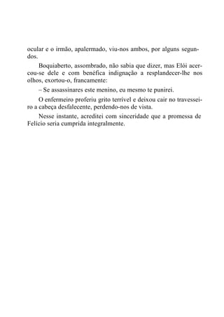 ocular e o irmão, apalermado, viu-nos ambos, por alguns segun-
dos.
Boquiaberto, assombrado, não sabia que dizer, mas Elói acer-
cou-se dele e com benéfica indignação a resplandecer-lhe nos
olhos, exortou-o, francamente:
– Se assassinares este menino, eu mesmo te punirei.
O enfermeiro proferiu grito terrível e deixou cair no travessei-
ro a cabeça desfalecente, perdendo-nos de vista.
Nesse instante, acreditei com sinceridade que a promessa de
Felício seria cumprida integralmente.
 