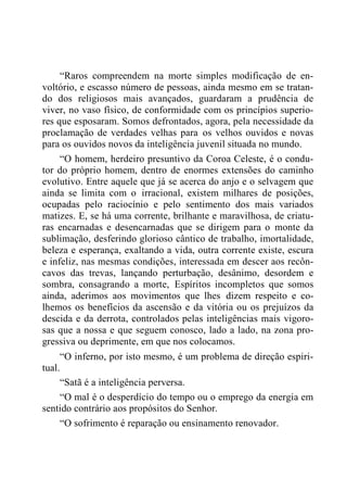 “Raros compreendem na morte simples modificação de en-
voltório, e escasso número de pessoas, ainda mesmo em se tratan-
do dos religiosos mais avançados, guardaram a prudência de
viver, no vaso físico, de conformidade com os princípios superio-
res que esposaram. Somos defrontados, agora, pela necessidade da
proclamação de verdades velhas para os velhos ouvidos e novas
para os ouvidos novos da inteligência juvenil situada no mundo.
“O homem, herdeiro presuntivo da Coroa Celeste, é o condu-
tor do próprio homem, dentro de enormes extensões do caminho
evolutivo. Entre aquele que já se acerca do anjo e o selvagem que
ainda se limita com o irracional, existem milhares de posições,
ocupadas pelo raciocínio e pelo sentimento dos mais variados
matizes. E, se há uma corrente, brilhante e maravilhosa, de criatu-
ras encarnadas e desencarnadas que se dirigem para o monte da
sublimação, desferindo glorioso cântico de trabalho, imortalidade,
beleza e esperança, exaltando a vida, outra corrente existe, escura
e infeliz, nas mesmas condições, interessada em descer aos recôn-
cavos das trevas, lançando perturbação, desânimo, desordem e
sombra, consagrando a morte, Espíritos incompletos que somos
ainda, aderimos aos movimentos que lhes dizem respeito e co-
lhemos os benefícios da ascensão e da vitória ou os prejuízos da
descida e da derrota, controlados pelas inteligências mais vigoro-
sas que a nossa e que seguem conosco, lado a lado, na zona pro-
gressiva ou deprimente, em que nos colocamos.
“O inferno, por isto mesmo, é um problema de direção espiri-
tual.
“Satã é a inteligência perversa.
“O mal é o desperdício do tempo ou o emprego da energia em
sentido contrário aos propósitos do Senhor.
“O sofrimento é reparação ou ensinamento renovador.
 