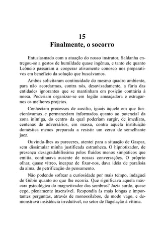 15
Finalmente, o socorro
Entusiasmado com a atuação do nosso instrutor, Saldanha en-
tregou-se a gestos de humildade quase ingênua, e tanto ele quanto
Leôncio passaram a cooperar ativamente conosco nos preparati-
vos em benefício da solução que buscávamos.
Ambos solicitaram continuidade do mesmo quadro ambiente,
para não acordarmos, contra nós, desavisadamente, a fúria das
entidades ignorantes que se mantinham em posição contrária à
nossa. Poderiam organizar-se em legião ameaçadora e estragar-
nos os melhores projetos.
Conheciam processos de auxilio, iguais àquele em que fun-
cionávamos e permaneciam informados quanto ao potencial da
zona inimiga, do centro da qual poderiam surgir, de imediato,
centenas de adversários, em massa, contra aquela instituição
doméstica menos preparada a resistir um cerco de semelhante
jaez.
Ouvindo-lhes os pareceres, atentei para a situação de Gaspar,
sem dissimular minha justificada estranheza. O hipnotizador, de
presença desagradabilíssima pelos fluidos menos simpáticos que
emitia, continuava ausente de nossas conversações. O próprio
olhar, quase vítreo, incapaz de fixar-nos, dava idéia de paralisia
da alma, de petrificação do pensamento.
Não podendo sofrear a curiosidade por mais tempo, indaguei
de Gúbio quanto ao que lhe ocorria. Que significava aquela más-
cara psicológica do magnetizador das sombras? Jazia surdo, quase
cego, plenamente insensível. Respondia às mais longas e impor-
tantes perguntas, através de monossílabos, de modo vago, e de-
monstrava insistência irredutível, no setor de flagelação à vítima.
 