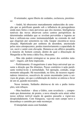 so:
O orientador, agora liberto de cuidados, esclareceu, prestimo-
– André, há obsessores marcadamente endurecidos de cora-
ção que se petrificam quando sob a influência de perseguidores
ainda mais fortes e mais perversos que eles mesmos. Inteligências
temíveis das trevas absorvem certos centros perispiríticos de
determinadas entidades que se revelam pervertidas e ingratas ao
bem e utilizam-nas como instrumentalidade na extensão do mal
que elegeram por sementeira na vida. Gaspar encontra-se nessa
situação. Hipnotizado por senhores da desordem, anestesiado
pelos raios entorpecentes, perdeu transitoriamente a capacidade de
ver, ouvir e sentir com elevação. Demora-se em aflitivo pesadelo,
à maneira do homem comum, dentro do qual a dilaceração de
Margarida se lhe torna a idéia fixa, obcecante.
– Mas não poderá reintegrar-se na posse dos sentidos natu-
rais? – inquiri, sob forte impressão.
– Perfeitamente. O magnetismo é uma força universal que as-
sume a direção que lhe ditarmos. Passes contrários à ação parali-
sante restitui-lo-ão à normalidade. Tal operação, contudo, exige
momento adequado. Há necessidade, no feito, de recursos regene-
radores intensivos, suscetíveis de serem encontrados junto a ser-
viços de grupo, em que a colaboração de muitos se entrosa a favor
de um só, quando necessário.
Nesse instante, Saldanha abeirou-se de nós e pediu instru-
ções, sem rebuços.
– Meu benfeitor – disse a Gúbio, com reverência –, compre-
endo que demonstrar, de pronto, a nova situação seria atrair sobre
nosso esforço terrível reação de quantos passarão a vigiar-nos
desapiedadamente. Com franqueza, vejo-me num campo novo e
desconheço o caminho por onde recomeçar.
O interpelado anuiu com bondade:
 