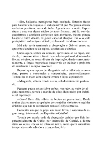 – Sim, Saldanha, permaneces bem inspirado. Estamos fracos
para batalhar em conjunto. É indispensável que Margarida alcance
melhoras positivas, antes de tudo. Aguardemos a noite. Espero
situar o caso em algum núcleo de amor fraternal. Até lá, convém
guardarmos o ambiente doméstico sem alterações, mesmo porque
Gaspar é outro doente, exigindo especial atenção: traz o veículo
perispirítico enfermiço e viciado, reclamando caridoso concurso.
Mal não havia terminado a observação e Gabriel entrou no
aposento e abeirou-se da esposa, desalentada e abatida.
Gúbio agora, senhor da situação, aproximou-se do rapaz, sem
alarde, e colocou sobre a fronte dele a destra paternal, dominando-
lhe, no cérebro, as zonas diretas da inspiração, dando curso, natu-
ralmente, a forças magnéticas suscetíveis de inclinar o problema
de assistência a solução favorável.
Reparei que o esposo de Margarida, sob a influência renova-
dora, passou a contemplar a companheira, enternecidamente.
Tomou-lhe as mãos com sincera ternura e falou, espontâneo:
– Margarida, dói-me ver-te assim, sob desânimo tão profun-
do.
Pequena pausa pesou sobre ambos; contudo, ao cabo de al-
guns momentos, tornou o marido de olhos iluminados por indefi-
nível esperança:
– Ouve! Uma idéia súbita me brotou no pensamento. Desde
muitos dias estamos atropelados por remédios violentos e medidas
drásticas que não te socorreram com a eficiência precisa.
Consentes em que eu peça, em nosso favor, o concurso de al-
gum amigo interessado em Espiritismo Cristão?
Tocada por aquela onda de abençoado carinho que fluía im-
perceptivelmente de Gúbio, por intermédio de Gabriel, a doente
abriu os olhos, cheios de interesse novo, como quem encontrara
inesperada senda salvadora e concordou, feliz:
 