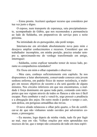 – Estou pronta. Aceitarei qualquer recurso que consideres por
tua vez justo e digno.
O esposo, num transporte de esperança, saiu precipitadamen-
te, acompanhado de Gúbio, que nos recomendou a permanência
ao lado de Saldanha, em preparativos de serviço para a noite
próxima.
Na intimidade do ex-perseguidor, não perdi tempo.
Internara-me em atividade absolutamente nova para mim e
desejava ampliar conhecimentos e recursos. Considerei que um
trabalhador incompleto, em minha posição, precisa estudar sem-
pre e, aproximando-me do verdugo transformado em amigo,
interroguei:
– Saldanha, como explicar tamanho temor de nosso lado, pe-
rante os companheiros retardados?
Ele fixou em mim o olhar espantado e observou:
– Meu caro, conheço suficientemente este capítulo. Se nos
dispusermos a lutar abertamente, conservando conosco esta jovem
senhora enferma, em padrão físico de menor resistência, o malo-
gro em nossos objetivos de socorro a ela será questão de alguns
minutos. Nos círculos inferiores em que nos encontramos, a mal-
dade é força dominante em quase toda parte, contando com intér-
pretes que nos vigiam através de todos os flancos e não nos é fácil
escapar. Para combater o mal e vencê-lo, urge possuir a prudência
e a abnegação dos anjos. De outro modo é perder o tempo e cair,
sem defesa, em perigosas armadilhas das trevas.
O novo aliado relanceou o olhar pelo quarto, a fim de certifi-
car-se de que não vínhamos sendo ouvidos por adversários co-
muns, e prosseguiu:
– Eu mesmo, logo depois de minha vinda, tudo fiz por fugir
ao mal, mas em vão. Velhas orações por mim aprendidas nos
recessos do lar, que o tempo não consumiu de todo em meu espíri-
 