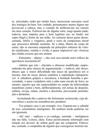 to, articuladas então por minha boca, mereceram sarcasmo cruel
dos inimigos do bem. Em verdade, pensamentos menos dignos me
povoavam a cabeça, mas a vontade de melhorar-me era sincera
em meu coração. Esforcei-me de alguma sorte, reagi quanto pude;
todavia, meu impulso para o bem legítimo era, no fundo, um
sopro frágil à frente de um tufão. Ao contacto dessa gente desen-
carnada, infeliz e vingativa, perdi o resto da compostura moral
que procurava debalde sustentar. Se a alma, liberta do corpo de
carne, não se encontra amparada em princípios robustos de virtu-
de santificante, sentida e vivida, é quase impossível sair vitoriosa
das ciladas escuras que nos armam.
– Entretanto – objetei –, não será essa atitude mero reflexo da
ignorância insustentável?
– Admito que sim – elucidou o obsessor modificado, surpre-
endendo-me pela clareza de argumentação –; todavia, não desco-
nheces que a maior dificuldade não nasce da ignorância em si
mesma, mas de nossa dureza contrária à capitulação indispensá-
vel. A sabedoria golpeia a insciência, a bondade humilha a per-
versidade, o amor verdadeiro sitia o ódio num círculo de ferro; no
entanto, aqueles que são surpreendidos no campo da inferioridade
manobram contra o bem, deliberadamente, mil armas de despeito,
calúnia, inveja, ciúme, mentira e discórdia, provocando perturba-
ção e desânimo.
Assinalando-lhe a palavra tão fortemente esclarecida, cuja de-
senvoltura e acerto me assombravam, ponderei:
– Teu próprio caso é um exemplo vivo. Espanta-me o cabedal
de teus comentários inteligentes. De nenhum modo poderias ser
um ignorante.
– Ah! sim! – replicou o ex-verdugo, sorrindo – inteligência
não me falta. Leitura, idem. Estou positivamente informado com
relação aos deveres de ordem geral que me competem. Faltava-
me, contudo, a companhia de alguém que conseguisse mostrar-me
 