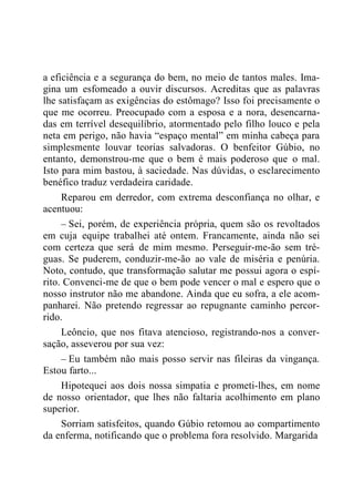 a eficiência e a segurança do bem, no meio de tantos males. Ima-
gina um esfomeado a ouvir discursos. Acreditas que as palavras
lhe satisfaçam as exigências do estômago? Isso foi precisamente o
que me ocorreu. Preocupado com a esposa e a nora, desencarna-
das em terrível desequilíbrio, atormentado pelo filho louco e pela
neta em perigo, não havia “espaço mental” em minha cabeça para
simplesmente louvar teorias salvadoras. O benfeitor Gúbio, no
entanto, demonstrou-me que o bem é mais poderoso que o mal.
Isto para mim bastou, à saciedade. Nas dúvidas, o esclarecimento
benéfico traduz verdadeira caridade.
Reparou em derredor, com extrema desconfiança no olhar, e
acentuou:
– Sei, porém, de experiência própria, quem são os revoltados
em cuja equipe trabalhei até ontem. Francamente, ainda não sei
com certeza que será de mim mesmo. Perseguir-me-ão sem tré-
guas. Se puderem, conduzir-me-ão ao vale de miséria e penúria.
Noto, contudo, que transformação salutar me possui agora o espí-
rito. Convenci-me de que o bem pode vencer o mal e espero que o
nosso instrutor não me abandone. Ainda que eu sofra, a ele acom-
panharei. Não pretendo regressar ao repugnante caminho percor-
rido.
Leôncio, que nos fitava atencioso, registrando-nos a conver-
sação, asseverou por sua vez:
– Eu também não mais posso servir nas fileiras da vingança.
Estou farto...
Hipotequei aos dois nossa simpatia e prometi-lhes, em nome
de nosso orientador, que lhes não faltaria acolhimento em plano
superior.
Sorriam satisfeitos, quando Gúbio retomou ao compartimento
da enferma, notificando que o problema fora resolvido. Margarida
 