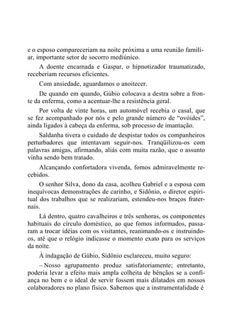 e o esposo compareceriam na noite próxima a uma reunião famili-
ar, importante setor de socorro mediúnico.
A doente encarnada e Gaspar, o hipnotizador traumatizado,
receberiam recursos eficientes.
Com ansiedade, aguardamos o anoitecer.
De quando em quando, Gúbio colocava a destra sobre a fron-
te da enferma, como a acentuar-lhe a resistência geral.
Por volta de vinte horas, um automóvel recebia o casal, que
se fez acompanhado por nós e pelo grande número de “ovóides”,
ainda ligados à cabeça da enferma, sob processo de imantação.
Saldanha tivera o cuidado de despistar todos os companheiros
perturbadores que intentavam seguir-nos. Tranqüilizou-os com
palavras amigas, afirmando, aliás com muita razão, que o assunto
vinha sendo bem tratado.
Alcançando confortadora vivenda, fomos admiravelmente re-
cebidos.
O senhor Silva, dono da casa, acolheu Gabriel e a esposa com
inequívocas demonstrações de carinho, e Sidônio, o diretor espiri-
tual dos trabalhos que se realizariam, estendeu-nos braços frater-
nais.
Lá dentro, quatro cavalheiros e três senhoras, os componentes
habituais do círculo doméstico, ao que fomos informados, passa-
ram a trocar idéias com os visitantes, reanimando-os e instruindo-
os, até que o relógio indicasse o momento exato para os serviços
da noite.
À indagação de Gúbio, Sidônio esclareceu, muito seguro:
– Nosso agrupamento produz satisfatoriamente; entretanto,
poderia levar a efeito mais ampla colheita de bênçãos se a confi-
ança no bem e o ideal de servir fossem mais dilatados em nossos
colaboradores no plano físico. Sabemos que a instrumentalidade é
 