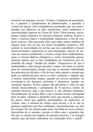 essencial em qualquer serviço. O braço é intérprete do pensamen-
to, o operário é complemento do administrador, o aprendiz é
veículo do mestre. Sem companheiros encarnados que nos corres-
pondam aos objetivos na ação santificante, como estabelecer a
espiritualidade superior na Crosta da Terra? Efetivamente, encon-
tramos irmãos dispostos ao concurso fraternal, embora, forçoso é
dizer, a maioria espere a mediunidade espetacular, a fim de coo-
perar conosco. Não procuram saber que todos somos médiuns de
alguma força boa ou má, em nossas faculdades receptivas. Não
aceitam as necessidades do serviço que nos aconselham a buscar
desenvolvimento substancial na auto-iluminação, através do ser-
viço aos nossos semelhantes, e tocam a exigir dons medianímicos,
quais se fossem dádivas milagrosas a serem transmitidas gracio-
samente àqueles que se lhes candidatam aos benefícios, por in-
termédio da antiga “varinha de condão”. Esquecem-se de que a
mediunidade é uma energia peculiar a todos, em maior ou menor
grau de exteriorização, energia essa que se encontra subordinada
aos princípios de direção e à lei do uso, tanto quanto a enxada que
pode ser mobilizada para servir ou ferir, conforme o impulso que
a orienta, melhorando sempre, quando em serviço metódico, ou
revestindo-se de ferrugem asfixiante e destrutiva, quando em
constante repouso. Nossos amigos não percebem o valor de uma
atitude desassombrada e permanente de fé positiva, dentro do
caminho louvável, haja o que houver, e, não obstante cuidarmos
devotadamente da crença deles, com a mesma ternura consagrada
pelo lavrador vigilante à plantinha tenra que encerra a esperança
do porvir, basta que espíritos perturbadores ou maliciosos os
visitem, sutis, à maneira de melros num arrozal, e lá se vão os
germens superiores que lhes confiamos, incessantemente, ao solo
do coração. De um instante para outro, duvidam de nosso esforço,
desconfiam de si mesmos, cerram os olhos ante a grandeza das
leis que os cercam nos ângulos da natureza terrestre, e as energias
mentais que deveriam centralizar em construção ativa e santifi-
 