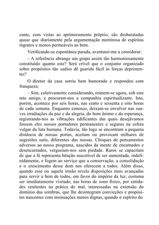 cante, com vistas ao aprimoramento próprio, são desbaratadas
quase que diariamente pela argumentação mentirosa de espíritos
ingratos e menos permeáveis ao bem.
Verificando-se espontânea parada, aventurei-me a considerar:
– A referência abrange um grupo assim tão harmoniosamente
constituído quanto este? Será crível que o conjunto organizado
sobre propósitos tão sadios dê guarida fácil às forças deprimen-
tes?
O diretor da casa sorriu bem humorado e respondeu com
franqueza:
– Sim, coletivamente considerando, reúnem-se agora, sob este
teto amigo, e procuram-nos a companhia espiritualizante. Isto,
porém, acontece por seis horas, nas cento e sessenta e oito horas
de cada semana. Enquanto conosco, deixam-se envolver nas sua-
ves irradiações da paz e da alegria, do bom ânimo e da esperança,
registrando-nos as vibrações edificantes das quais desejávamos
fossem eles nossos portadores permanentes e seguros na esfera
vulgar da luta humana. Todavia, tão logo se encontram a pequena
distância de nossas portas, aceitam ou provocam milhares de
sugestões sutis, diferentes das nossas. Choques de pensamentos
adversos ao nosso programa, nascidos da mente de encarnados e
desencarnados, vergastam-nos sem piedade. Raros se capacitam
de que a fé representa bênção suscetível de ser aumentada, indefi-
nidamente, e fogem ao serviço que a conservação, a consolidação
e o crescimento desse dom nos oferecem a todos. Além disso,
quando esse ou aquele irmão revela disposições mais avançadas
para servir a bem de todos, em favor do império da luz, costuma
ser imediatamente visitado, nas horas de sono físico, por entida-
des renitentes na prática do mal, interessadas na extensão do
domínio das sombras, que lhe desintegram convicções e propósi-
tos nascentes com insinuações menos dignas, quando o espírito do
 