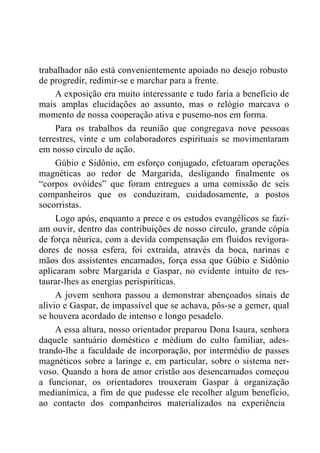 trabalhador não está convenientemente apoiado no desejo robusto
de progredir, redimir-se e marchar para a frente.
A exposição era muito interessante e tudo faria a benefício de
mais amplas elucidações ao assunto, mas o relógio marcava o
momento de nossa cooperação ativa e pusemo-nos em forma.
Para os trabalhos da reunião que congregava nove pessoas
terrestres, vinte e um colaboradores espirituais se movimentaram
em nosso círculo de ação.
Gúbio e Sidônio, em esforço conjugado, efetuaram operações
magnéticas ao redor de Margarida, desligando finalmente os
“corpos ovóides” que foram entregues a uma comissão de seis
companheiros que os conduziram, cuidadosamente, a postos
socorristas.
Logo após, enquanto a prece e os estudos evangélicos se fazi-
am ouvir, dentro das contribuições de nosso círculo, grande cópia
de força nêurica, com a devida compensação em fluidos revigora-
dores de nossa esfera, foi extraída, através da boca, narinas e
mãos dos assistentes encarnados, força essa que Gúbio e Sidônio
aplicaram sobre Margarida e Gaspar, no evidente intuito de res-
taurar-lhes as energias perispiríticas.
A jovem senhora passou a demonstrar abençoados sinais de
alívio e Gaspar, de impassível que se achava, pôs-se a gemer, qual
se houvera acordado de intenso e longo pesadelo.
A essa altura, nosso orientador preparou Dona Isaura, senhora
daquele santuário doméstico e médium do culto familiar, ades-
trando-lhe a faculdade de incorporação, por intermédio de passes
magnéticos sobre a laringe e, em particular, sobre o sistema ner-
voso. Quando a hora de amor cristão aos desencarnados começou
a funcionar, os orientadores trouxeram Gaspar à organização
medianímica, a fim de que pudesse ele recolher algum benefício,
ao contacto dos companheiros materializados na experiência
 
