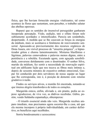 física, que lhe haviam fornecido energias vitalizantes, tal como
acontece às flores que sustentam, sem perceber, o trabalho salutar
das abelhas operosas.
Reparei que os sentidos do insensível perseguidor ganharam
inesperada percepção. Visão, audição, tato e olfato foram nele
subitamente acordados e intensificados. Parecia um sonâmbulo,
despertando. À medida que se lhe casavam as forças às energias
da médium, mais se acentuava o fenômeno de reavivamento sen-
sorial. Apossando-se provisoriamente dos recursos orgânicos de
Dona Isaura, em visível processo de “enxertia psíquica”, o hipno-
tizador gritou e chorou lamentosamente. Misturou blasfêmias e
lágrimas, palavras comovedoras e palavras menos dignas, entre a
penitência e a rebeldia. Escutando agora, com aguçada sensibili-
dade, conversou detidamente com o doutrinador. O senhor Silva,
marido da médium, fez sentir a necessidade de renovação espiri-
tual em edificante lição que nos tocava as fibras mais íntimas e,
depois de sessenta minutos de exaustivo embate emocional, Gas-
par foi conduzido por dois servidores de nossa equipe ao lugar
que lhe correspondia, isto é, à posição de demente com retorno
gradativo à razão.
Findos os serviços ativos, a reunião foi encerrada, notando-se
que imensa alegria transbordava de todos os corações.
Margarida estava, enfim, aliviada e, em pranto, pedia ao es-
poso agradecesse, de viva voz, as dádivas recebidas. Gúbio, po-
rém, vendo Saldanha espantadiço, obtemperou:
– O triunfo essencial ainda não veio. Margarida recebeu am-
paro imediato, mas precisamos agora socorrer-lhe a casa, até que
ela mesma incorpore à própria individualidade, em caráter defini-
tivo, os benefícios aqui recolhidos.
Sorriu bondosamente e acrescentou:
 