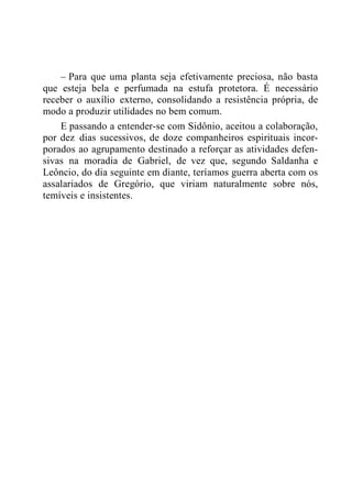 – Para que uma planta seja efetivamente preciosa, não basta
que esteja bela e perfumada na estufa protetora. É necessário
receber o auxílio externo, consolidando a resistência própria, de
modo a produzir utilidades no bem comum.
E passando a entender-se com Sidônio, aceitou a colaboração,
por dez dias sucessivos, de doze companheiros espirituais incor-
porados ao agrupamento destinado a reforçar as atividades defen-
sivas na moradia de Gabriel, de vez que, segundo Saldanha e
Leôncio, do dia seguinte em diante, teríamos guerra aberta com os
assalariados de Gregório, que viriam naturalmente sobre nós,
temíveis e insistentes.
 