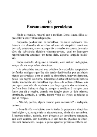 16
Encantamento pernicioso
Finda a reunião, reparei que a médium Dona Isaura Silva a-
presentava sensível transfiguração.
Enquanto perduravam os trabalhos, mostrava radiações bri-
lhantes, em derredor do cérebro, oferecendo simpático ambiente
pessoal; entretanto, encerrada que foi a sessão, cercou-se de emis-
sões de substância fluídica cinzento-escura, qual se houvesse
repentinamente apagado, em torno dela, alguma lâmpada invisí-
vel.
Impressionado, dirigi-me a Sidônio, com natural indagação,
ao que ele me respondeu, atencioso:
– A pobrezinha encontra-se debaixo de verdadeira tempestade
de fluidos malignos que lhe vão sendo desfechados por entidades
menos esclarecidas, com as quais se sintonizou, inadvertidamente,
pelos fios negros do ciúme. Enquanto se acha sob nossa influência
direta, mormente nos trabalhos espirituais de ordem coletiva, em
que age como válvula captadora das forças gerais dos assistentes,
desfruta bom ânimo e alegria, porque o médium é sempre uma
fonte que dá e recebe, quando em função entre os dois planos;
terminada, contudo, a tarefa, Isaura volta às tristes condições a
que se relegou.
– Não há, porém, algum recurso para socorrê-la? – indaguei,
curioso.
– Sem dúvida – elucidou o orientador da pequena e simpática
instituição –, e, porque não a abandonamos, ainda não sucumbiu.
É imprescindível, todavia, num processo de semelhante natureza,
agir com cautela, sem humilhá-la e sem feri-la. Quando defende-
mos um broto tenro, do qual é justo aguardar preciosa colheita no
 