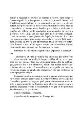 porvir, é necessário combater os vermes invasores, sem atingi-lo.
Crestar o grelo de hoje é perder a colheita de amanhã. Nossa irmã
é valorosa cooperadora, revela qualidades apreciáveis e dignas,
porém, não perdeu ainda a noção de exclusivismo sobre a vida do
companheiro e, através dessa brecha que a induz a violentas vi-
brações de cólera, perde excelentes oportunidades de servir e
elevar-se. Hoje, viveu um dos seus dias mais infelizes, entregan-
do-se totalmente a esse gênero de flagelação interior. Reclama-
nos concurso ativo, nesta noite, pois cada servo acordado para o
bem, quando se projeta em determinada faixa de vibrações inferi-
ores durante o dia, marca quase sempre uma entrevista pessoal,
para a noite, com os seres e as forças que a povoam.
Estampou na fisionomia significativa expressão e acrescen-
tou:
– Enquanto a criatura é vulgar e não se destaca por aspirações
de ordem superior, as inteligências pervertidas não se preocupam
com ela; no entanto, logo que demonstre propósitos de sublima-
ção, apura-se-lhe o tom vibratório, passa a ser notada pelos carac-
terísticos de elevação e é naturalmente perseguida por quem se
refugia na inveja ou na rebelião silenciosa, visto não conformar-se
com o progresso alheio.
Convenci-me de que o caso assumiria grande importância pa-
ra os meus estudos particulares e, compreendendo que Margarida
já recebera grandes vantagens, pedi permissão ao nosso instrutor,
após o consentimento de Sidônio, para observar naquela noite o
conflito inquietante entre a missionária e os que se lhe prendiam
às teias escuras do sentimento.
Gúbio concordou, sorridente.
Aguardar-me-ia o regresso no dia seguinte.
 
