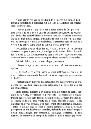 Nosso grupo retirou-se conduzindo a doente e o esposo infini-
tamente satisfeitos e coloquei-me, ao lado de Sidônio, em interes-
sante conversação.
– Por enquanto – explicou-me a certa altura da útil palestra –,
este domicílio está sob a guarda dos nossos processos de vigilân-
cia. Entidades perturbadoras ou criminosas não dispõem de acesso
até aqui, mas nossa amiga, transtornada pelo ciúme, vai, ela mes-
ma, ao encalço de maus conselheiros. Esperemos que abandone o
veículo de carne, sob a ação do sono, e verás, de perto.
Decorridas apenas duas horas, vimos o senhor Silva que nos
acenava de porta próxima, já desligado do corpo físico. Sidônio
levantou-se e, convocando um de seus auxiliares, recomendou-lhe
acompanhasse o dono da casa em proveitosa excursão de estudos.
O irmão Silva, junto de nós, alegou, pesaroso:
– Tanto desejava que Isaura viesse, mas não me atendeu aos
apelos!
– Deixa-a! – observou Sidônio, com inflexão de energia na
voz – naturalmente ainda hoje não se acha preparada para atender
às lições.
O interlocutor mostrou profunda tristeza no semblante calmo,
porém não vacilou. Seguiu, sem delongas, o cooperador que lhe
era apresentado.
Mais alguns minutos e D. Isaura, fora do corpo de carne, sur-
giu-nos à vista, revelando o perispírito intensamente obscuro.
Passou rente a nós sem prestar-nos a mínima atenção, mostrando-
se encarcerada em absorvente idéia fixa. Sidônio endereçou-lhe
algumas palavras amigas, que não foram absolutamente ouvidas.
Tentou o amigo tocá-la com a destra luminosa, mas a médium
precipitou-se em desabalada carreira, deixando-nos perceber que a
nossa aproximação lhe constituía, naqueles instantes, aflitiva
tortura. Encontrava-se incapaz de assinalar-nos a presença; entre-
 