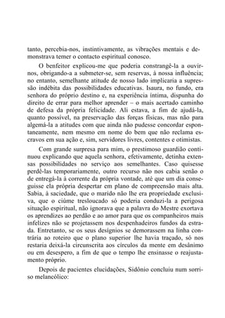 tanto, percebia-nos, instintivamente, as vibrações mentais e de-
monstrava temer o contacto espiritual conosco.
O benfeitor explicou-me que poderia constrangê-la a ouvir-
nos, obrigando-a a submeter-se, sem reservas, à nossa influência;
no entanto, semelhante atitude de nosso lado implicaria a supres-
são indébita das possibilidades educativas. Isaura, no fundo, era
senhora do próprio destino e, na experiência íntima, dispunha do
direito de errar para melhor aprender – o mais acertado caminho
de defesa da própria felicidade. Ali estava, a fim de ajudá-la,
quanto possível, na preservação das forças físicas, mas não para
algemá-la a atitudes com que ainda não pudesse concordar espon-
taneamente, nem mesmo em nome do bem que não reclama es-
cravos em sua ação e, sim, servidores livres, contentes e otimistas.
Com grande surpresa para mim, o prestimoso guardião conti-
nuou explicando que aquela senhora, efetivamente, detinha exten-
sas possibilidades no serviço aos semelhantes. Caso quisesse
perdê-las temporariamente, outro recurso não nos cabia senão o
de entregá-la à corrente da própria vontade, até que um dia conse-
guisse ela própria despertar em plano de compreensão mais alta.
Sabia, à saciedade, que o marido não lhe era propriedade exclusi-
va, que o ciúme tresloucado só poderia conduzi-la a perigosa
situação espiritual, não ignorava que a palavra do Mestre exortava
os aprendizes ao perdão e ao amor para que os companheiros mais
infelizes não se projetassem nos despenhadeiros fundos da estra-
da. Entretanto, se os seus desígnios se demorassem na linha con-
trária ao roteiro que o plano superior lhe havia traçado, só nos
restaria deixá-la circunscrita aos círculos da mente em desânimo
ou em desespero, a fim de que o tempo lhe ensinasse o reajusta-
mento próprio.
Depois de pacientes elucidações, Sidônio concluiu num sorri-
so melancólico:
 