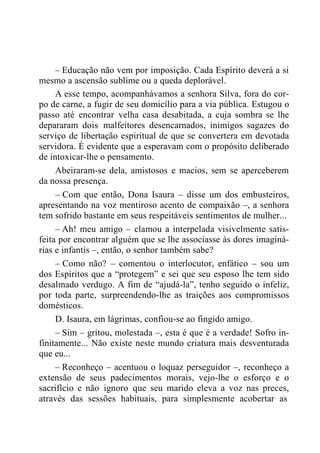 – Educação não vem por imposição. Cada Espírito deverá a si
mesmo a ascensão sublime ou a queda deplorável.
A esse tempo, acompanhávamos a senhora Silva, fora do cor-
po de carne, a fugir de seu domicílio para a via pública. Estugou o
passo até encontrar velha casa desabitada, a cuja sombra se lhe
depararam dois malfeitores desencarnados, inimigos sagazes do
serviço de libertação espiritual de que se convertera em devotada
servidora. É evidente que a esperavam com o propósito deliberado
de intoxicar-lhe o pensamento.
Abeiraram-se dela, amistosos e macios, sem se aperceberem
da nossa presença.
– Com que então, Dona Isaura – disse um dos embusteiros,
apresentando na voz mentiroso acento de compaixão –, a senhora
tem sofrido bastante em seus respeitáveis sentimentos de mulher...
– Ah! meu amigo – clamou a interpelada visivelmente satis-
feita por encontrar alguém que se lhe associasse às dores imaginá-
rias e infantis –, então, o senhor também sabe?
– Como não? – comentou o interlocutor, enfático – sou um
dos Espíritos que a “protegem” e sei que seu esposo lhe tem sido
desalmado verdugo. A fim de “ajudá-la”, tenho seguido o infeliz,
por toda parte, surpreendendo-lhe as traições aos compromissos
domésticos.
D. Isaura, em lágrimas, confiou-se ao fingido amigo.
– Sim – gritou, molestada –, esta é que é a verdade! Sofro in-
finitamente... Não existe neste mundo criatura mais desventurada
que eu...
– Reconheço – acentuou o loquaz perseguidor –, reconheço a
extensão de seus padecimentos morais, vejo-lhe o esforço e o
sacrifício e não ignoro que seu marido eleva a voz nas preces,
através das sessões habituais, para simplesmente acobertar as
 