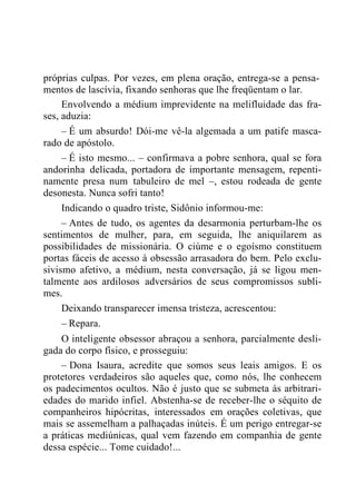 próprias culpas. Por vezes, em plena oração, entrega-se a pensa-
mentos de lascívia, fixando senhoras que lhe freqüentam o lar.
Envolvendo a médium imprevidente na melifluidade das fra-
ses, aduzia:
– É um absurdo! Dói-me vê-la algemada a um patife masca-
rado de apóstolo.
– É isto mesmo... – confirmava a pobre senhora, qual se fora
andorinha delicada, portadora de importante mensagem, repenti-
namente presa num tabuleiro de mel –, estou rodeada de gente
desonesta. Nunca sofri tanto!
Indicando o quadro triste, Sidônio informou-me:
– Antes de tudo, os agentes da desarmonia perturbam-lhe os
sentimentos de mulher, para, em seguida, lhe aniquilarem as
possibilidades de missionária. O ciúme e o egoísmo constituem
portas fáceis de acesso à obsessão arrasadora do bem. Pelo exclu-
sivismo afetivo, a médium, nesta conversação, já se ligou men-
talmente aos ardilosos adversários de seus compromissos subli-
mes.
Deixando transparecer imensa tristeza, acrescentou:
– Repara.
O inteligente obsessor abraçou a senhora, parcialmente desli-
gada do corpo físico, e prosseguiu:
– Dona Isaura, acredite que somos seus leais amigos. E os
protetores verdadeiros são aqueles que, como nós, lhe conhecem
os padecimentos ocultos. Não é justo que se submeta às arbitrari-
edades do marido infiel. Abstenha-se de receber-lhe o séquito de
companheiros hipócritas, interessados em orações coletivas, que
mais se assemelham a palhaçadas inúteis. É um perigo entregar-se
a práticas mediúnicas, qual vem fazendo em companhia de gente
dessa espécie... Tome cuidado!...
 
