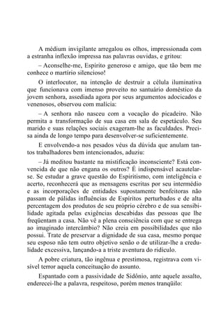 A médium invigilante arregalou os olhos, impressionada com
a estranha inflexão impressa nas palavras ouvidas, e gritou:
– Aconselhe-me, Espírito generoso e amigo, que tão bem me
conhece o martírio silencioso!
O interlocutor, na intenção de destruir a célula iluminativa
que funcionava com imenso proveito no santuário doméstico da
jovem senhora, assediada agora por seus argumentos adocicados e
venenosos, observou com malícia:
– A senhora não nasceu com a vocação do picadeiro. Não
permita a transformação de sua casa em sala de espetáculo. Seu
marido e suas relações sociais exageram-lhe as faculdades. Preci-
sa ainda de longo tempo para desenvolver-se suficientemente.
E envolvendo-a nos pesados véus da dúvida que anulam tan-
tos trabalhadores bem intencionados, aduziu:
– Já meditou bastante na mistificação inconsciente? Está con-
vencida de que não engana os outros? É indispensável acautelar-
se. Se estudar a grave questão do Espiritismo, com inteligência e
acerto, reconhecerá que as mensagens escritas por seu intermédio
e as incorporações de entidades supostamente benfeitoras não
passam de pálidas influências de Espíritos perturbados e de alta
percentagem dos produtos de seu próprio cérebro e de sua sensibi-
lidade agitada pelas exigências descabidas das pessoas que lhe
freqüentam a casa. Não vê a plena consciência com que se entrega
ao imaginado intercâmbio? Não creia em possibilidades que não
possui. Trate de preservar a dignidade de sua casa, mesmo porque
seu esposo não tem outro objetivo senão o de utilizar-lhe a credu-
lidade excessiva, lançando-a a triste aventura do ridículo.
A pobre criatura, tão ingênua e prestimosa, registrava com vi-
sível terror aquela conceituação do assunto.
Espantado com a passividade de Sidônio, ante aquele assalto,
enderecei-lhe a palavra, respeitoso, porém menos tranqüilo:
 