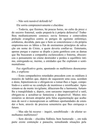 – Não será razoável defendê-la?
Ele sorriu compreensivamente e elucidou:
– Todavia, que fizemos, há poucas horas, no culto da prece e
do socorro fraternal, senão prepará-la à própria defensiva? Traba-
lhou mediunicamente conosco; ouviu formosa e comovedora
preleção evangélica contra os perigos do egoísmo enfermiço;
colaborou, decidida, para que o bem se concretizasse e ela própria
emprestou-nos os lábios a fim de ensinarmos princípios de salva-
ção em nome do Cristo, a quem deveria confiar-se. Entretanto,
apenas porque o esposo se dispôs a justa gentileza com as damas
que lhe buscaram a companhia esclarecedora e fraterna, obscure-
ceu o pensamento no ciúme destruidor e perdeu o equilíbrio ínti-
mo, entregando-se, inerme, a entidades que lhe exploram o senti-
mentalismo.
Fez significativo gesto, apontando os malfeitores desencarna-
dos, e explicou:
– Estes companheiros retardados procedem com os médiuns à
maneira de ladrões que, depois de saquearem uma casa, acordam
o dono, hipnotizam-no e obrigam-no a tomar-lhes o lugar, compe-
lindo-o a sentir-se na condição de mentiroso e mistificador. Apro-
ximam-se da mente invigilante, dilaceram-lhe a harmonia, furtam-
lhe a tranqüilidade e, depois, com sarcasmo imperceptível e sutil,
obrigam-na a acreditar-se fantasiosa e desprezível. Muitos mis-
sionários se deixam atropelar pela falsa argumentação que acaba-
mos de ouvir e menosprezam as sublimes oportunidades de esten-
der o bem, através de preciosa sementeira que lhes enriqueça o
futuro.
– Mas não há recurso – inquiri, sensibilizado – de afastar se-
melhantes malfeitores?
– Sem dúvida – elucidou Sidônio, bem humorado –, em toda
parte existe contenção e panacéia, remediando situações pela
 
