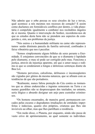 Não admite que o orbe possua os seus círculos de luz e trevas,
qual acontece a nós mesmos nos recessos do coração? E assim
como duelamos em formidáveis conflitos por dentro, a vida plane-
tária é compelida igualmente a combater nos recônditos ângulos
de si mesma. Quanto à intervenção do Senhor, recordemo-nos de
que os estudos desta hora não se prendem aos aspectos da com-
paixão e, sim, aos problemas da justiça.
“Nós outros e a humanidade militante na carne não represen-
tamos senão diminuta parcela da família universal, confinados à
faixa vibratória que nos é peculiar.
“Somos simplesmente alguns bilhões de seres perante a Eter-
nidade. E estejamos convencidos de que se o diamante é lapidado
pelo diamante, o mau só pode ser corrigido pelo mau. Funciona a
justiça, através da injustiça aparente, até que o amor nasça e redi-
ma os que se condenaram a longas e dolorosas sentenças diante da
Boa Lei.
“Homens perversos, calculistas, delituosos e inconseqüentes
são vigiados por gênios da mesma natureza, que se afinam com as
tendências de que são portadores.
“Realmente, nunca faltou proteção do Céu contra os tormen-
tos que as almas endurecidas e ingratas semearam na Terra e os
numes guardiães não se despreocupam dos tutelados; no entanto,
seria ilógico e absurdo designar um anjo para custodiar crimino-
sos.
“Os homens encarnados, de maneira geral, permanecem cer-
cados pelas escuras e degradantes irradiações de entidades imper-
feitas e indecisas, quanto eles próprios, criaturas que lhes são
invisíveis ao olhar, mas que lhes partilham a residência.
“Em razão disso, o Planeta, por enquanto, ainda não passa de
vasto crivo de aprimoramento, ao qual somente os indivíduos
 