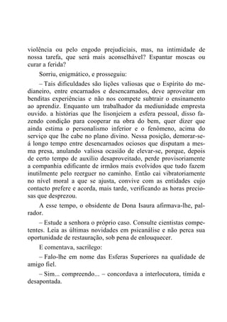 violência ou pelo engodo prejudiciais, mas, na intimidade de
nossa tarefa, que será mais aconselhável? Espantar moscas ou
curar a ferida?
Sorriu, enigmático, e prosseguiu:
– Tais dificuldades são lições valiosas que o Espírito do me-
dianeiro, entre encarnados e desencarnados, deve aproveitar em
benditas experiências e não nos compete subtrair o ensinamento
ao aprendiz. Enquanto um trabalhador da mediunidade empresta
ouvido. a histórias que lhe lisonjeiem a esfera pessoal, disso fa-
zendo condição para cooperar na obra do bem, quer dizer que
ainda estima o personalismo inferior e o fenômeno, acima do
serviço que lhe cabe no plano divino. Nessa posição, demorar-se-
á longo tempo entre desencarnados ociosos que disputam a mes-
ma presa, anulando valiosa ocasião de elevar-se, porque, depois
de certo tempo de auxílio desaproveitado, perde provisoriamente
a companhia edificante de irmãos mais evolvidos que tudo fazem
inutilmente pelo reerguer no caminho. Então cai vibratoriamente
no nível moral a que se ajusta, convive com as entidades cujo
contacto prefere e acorda, mais tarde, verificando as horas precio-
sas que desprezou.
A esse tempo, o obsidente de Dona Isaura afirmava-lhe, pal-
rador.
– Estude a senhora o próprio caso. Consulte cientistas compe-
tentes. Leia as últimas novidades em psicanálise e não perca sua
oportunidade de restauração, sob pena de enlouquecer.
E comentava, sacrílego:
– Falo-lhe em nome das Esferas Superiores na qualidade de
amigo fiel.
– Sim... compreendo... – concordava a interlocutora, tímida e
desapontada.
 