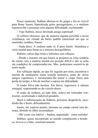 Nesse momento, Sidônio abeirou-se do grupo e fez-se visível
para Dona Isaura, hipnotizada pelos perseguidores, e a médium
registrou-lhe a presença com alguma dificuldade, exclamando:
– Vejo Sidônio, nosso devotado amigo espiritual!
O verboso obsessor, que de maneira alguma percebia a nossa
vizinhança, em virtude do baixo padrão emocional em que se
mantinha, zombou, franco:
– Nada disso. A senhora nada vê. É pura ilusão. Abandone o
vicio mental para furtar-se a maiores desequilíbrios.
Sidônio voltou algo triste e informou sem rebuços:
– Desde o instante em que Isaura se projetou na zona sombria
do ciúme, tem a matéria mental em posição difícil e não se acha
em condições de compreender-me. Mas, poderemos socorrê-la de
outro modo.
Em volitação rápida, no que foi seguido por mim, encontrou o
marido da medianeira numa reunião instrutiva, junto de vários
amigos espirituais, e recomendou-lhe tomar o corpo físico sem
perda de tempo, a fim de auxiliar a esposa em dificuldade.
O irmão Silva não hesitou. Em breve, regressava à câmara
conjugal, reapossando-se do veículo denso.
O corpo da senhora, ao lado dele, arfava em reiteradas con-
torções, acorrentado a indizível pesadelo.
Dócil à influenciação de Sidônio, procurou despertá-la, sacu-
dindo-lhe o busto, delicadamente.
Isaura, em copioso pranto, retornou ao campo carnal sem de-
tença, abrindo os olhos assustadiços:
– Oh! como sou infeliz! – bradou, angustiada – estou sozinha!
Sidônio, quase incorporado ao marido complacente e bondo-
so, levava-o a falar, construtivamente:
 