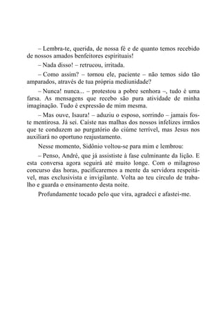 – Lembra-te, querida, de nossa fé e de quanto temos recebido
de nossos amados benfeitores espirituais!
– Nada disso! – retrucou, irritada.
– Como assim? – tornou ele, paciente – não temos sido tão
amparados, através de tua própria mediunidade?
– Nunca! nunca... – protestou a pobre senhora –, tudo é uma
farsa. As mensagens que recebo são pura atividade de minha
imaginação. Tudo é expressão de mim mesma.
– Mas ouve, Isaura! – aduziu o esposo, sorrindo – jamais fos-
te mentirosa. Já sei. Caíste nas malhas dos nossos infelizes irmãos
que te conduzem ao purgatório do ciúme terrível, mas Jesus nos
auxiliará no oportuno reajustamento.
Nesse momento, Sidônio voltou-se para mim e lembrou:
– Penso, André, que já assististe à fase culminante da lição. E
esta conversa agora seguirá até muito longe. Com o milagroso
concurso das horas, pacificaremos a mente da servidora respeitá-
vel, mas exclusivista e invigilante. Volta ao teu círculo de traba-
lho e guarda o ensinamento desta noite.
Profundamente tocado pelo que vira, agradeci e afastei-me.
 