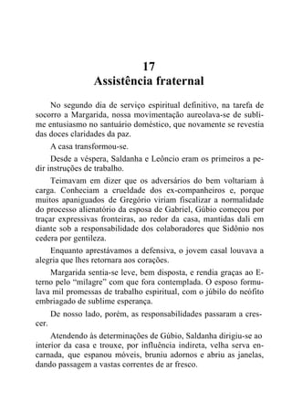 17
Assistência fraternal
No segundo dia de serviço espiritual definitivo, na tarefa de
socorro a Margarida, nossa movimentação aureolava-se de subli-
me entusiasmo no santuário doméstico, que novamente se revestia
das doces claridades da paz.
A casa transformou-se.
Desde a véspera, Saldanha e Leôncio eram os primeiros a pe-
dir instruções de trabalho.
Teimavam em dizer que os adversários do bem voltariam à
carga. Conheciam a crueldade dos ex-companheiros e, porque
muitos apaniguados de Gregório viriam fiscalizar a normalidade
do processo alienatório da esposa de Gabriel, Gúbio começou por
traçar expressivas fronteiras, ao redor da casa, mantidas dali em
diante sob a responsabilidade dos colaboradores que Sidônio nos
cedera por gentileza.
Enquanto aprestávamos a defensiva, o jovem casal louvava a
alegria que lhes retornara aos corações.
Margarida sentia-se leve, bem disposta, e rendia graças ao E-
terno pelo “milagre” com que fora contemplada. O esposo formu-
lava mil promessas de trabalho espiritual, com o júbilo do neófito
embriagado de sublime esperança.
De nosso lado, porém, as responsabilidades passaram a cres-
cer.
Atendendo às determinações de Gúbio, Saldanha dirigiu-se ao
interior da casa e trouxe, por influência indireta, velha serva en-
carnada, que espanou móveis, bruniu adornos e abriu as janelas,
dando passagem a vastas correntes de ar fresco.
 