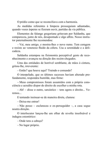 O prédio como que se reconciliava com a harmonia.
As medidas referentes à limpeza prosseguiam adiantadas,
quando vozes ásperas se fizeram ouvir, partidas da via pública.
Elementos da falange gregoriana gritavam por Saldanha, que
compareceu, junto de nós, desapontado e algo aflito. Nosso instru-
tor paternalmente lhe recomendou:
– Vai, meu amigo, e mostra-lhes o novo rumo. Tem coragem
e resiste ao venenoso fluido da cólera. Usa a serenidade e a deli-
cadeza.
Saldanha estampou na fisionomia perceptível gesto de reco-
nhecimento e avançou na direção dos recém-chegados.
Uma das entidades de horrível semblante, de mãos à cintura,
gritou-lhe, irreverente:
– Então? que houve aqui? Traindo o comando?
O interpelado, que os últimos sucessos haviam alterado pro-
fundamente, respondeu humilde, mas firme:
– Meus compromissos foram assumidos com a própria cons-
ciência e acredito dispor do direito de escolher a minha rota.
– Ah! – disse o outro, sarcástico – tens agora o direito... Ve-
remos...
E tentando insinuar-se de maneira direta, clamou:
– Deixa-me entrar!
– Não posso – esclareceu o ex-perseguidor –, a casa segue
noutra direção.
O interlocutor lançou-lhe um olhar de revolta insofreável e
indagou estentórico:
– Onde tens a cabeça?
– No lugar próprio.
 