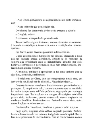 do?
– Não temes, porventura, as conseqüências do gesto impensa-
– Nada tenho de que penitenciar-me.
O visitante fez carantonha de irritação extrema e aduziu:
– Gregório saberá.
E retirou-se acompanhado pelos demais.
Transcorridos alguns instantes, outros elementos assomaram
à entrada, assustadiços e insolentes, com a repetição dos mesmos
quadros.
Em breve, cenas diversas passaram a desdobrar-se.
Gúbio colocou sinais luminosos nas janelas, indicando a nova
posição daquele abrigo doméstico, opondo-se às manchas de
sombra que provinham dali; e, naturalmente atraídos por eles,
Espíritos sofredores e perseguidos, mas bem intencionados, apa-
receram em grande número.
A primeira entidade a aproximar-se foi uma senhora que se
ajoelhou, à entrada, suplicando:
– Benfeitores de Cima, que vos congregastes nesta casa, em
serviço de luz, livrei-me da aflição!... Piedade! piedade!...
O nosso instrutor atendeu-a, imediatamente, permitindo-lhe a
passagem. E, no pátio ao lado, contou em pranto que se mantinha,
há muito tempo, num edifício próximo, segregada por verdugos
impassíveis que lhe exploravam antigas disposições mórbidas
para o vício. Achava-se, porém, cansada do erro e suspirava por
mudança benéfica. Penitenciava-se. Pretendia outra vida, outro
rumo. Implorava asilo e socorro.
O orientador consolou-a, bondoso, e prometeu-lhe amparo.
Logo após, surgiram dois velhos, rogando pousada. Ambos
haviam desencarnado em extrema indigência num hospital. Reve-
lavam-se possuídos de imenso terror. Não se conformavam com a
 