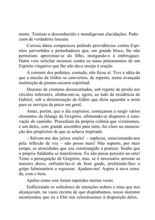 morte. Temiam o desconhecido e mendigavam elucidações. Pade-
ciam de verdadeira loucura.
Curiosa dama compareceu pedindo providências contra Espí-
ritos pervertidos e perturbadores que, em grande bloco, lhe não
permitiam aproximar-se do filho, instigando-o à embriaguez.
Outra veio solicitar recursos contra os maus pensamentos de um
Espírito vingativo que lhe não dava ensejo à oração.
A corrente dos pedintes, contudo, não ficou aí. Tive a idéia de
que a missão de Gúbio se convertera, de repente, numa avançada
instituição de pronto-socorro espiritual.
Dezenas de criaturas desencarnadas, sob regime de prisão aos
círculos inferiores, alinhavam-se, agora, ao lado da residência de
Gabriel, sob a determinação de Gúbio que dizia aguardar a noite
para os serviços da prece em geral.
Antes, porém, que o dia expirasse, começaram a surgir vários
elementos da falange de Gregório, afirmando-se dispostos à reno-
vação de caminho. Procediam da própria colônia que visitáramos,
e um deles, com grande assombro para mim, foi claro na enuncia-
ção dos propósitos de que se achava inspirado.
– Salvem-me dos juizes cruéis! – suplicou, emocionando-nos
pela inflexão de voz – não posso mais! Não suporto, por mais
tempo, as atrocidades que sou constrangido a praticar. Soube que
o próprio Saldanha se transformou. Eu não posso persistir no erro!
Temo a perseguição de Gregório, mas, se é necessário arrostar as
maiores dores, enfrentá-las-ei de bom grado, preferindo-lhes o
golpe fulminatório a regressar. Ajudem-me! Aspiro à nova estra-
da, com o bem.
Apelos como este foram repetidos muitas vezes.
Enfileirando os sofredores de intenções nobres e retas que nos
alcançavam, no vasto recinto de que dispúnhamos, nosso instrutor
recomendou que eu e Elói nos colocássemos à disposição deles,
 