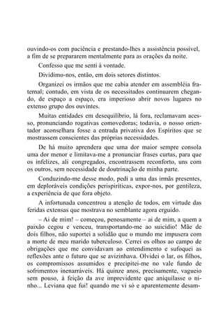 ouvindo-os com paciência e prestando-lhes a assistência possível,
a fim de se prepararem mentalmente para as orações da noite.
Confesso que me senti à vontade.
Dividimo-nos, então, em dois setores distintos.
Organizei os irmãos que me cabia atender em assembléia fra-
ternal; contudo, em vista de os necessitados continuarem chegan-
do, de espaço a espaço, era imperioso abrir novos lugares no
extenso grupo dos ouvintes.
Muitas entidades em desequilíbrio, lá fora, reclamavam aces-
so, pronunciando rogativas comovedoras; todavia, o nosso orien-
tador aconselhara fosse a entrada privativa dos Espíritos que se
mostrassem conscientes das próprias necessidades.
De há muito aprendera que uma dor maior sempre consola
uma dor menor e limitava-me a pronunciar frases curtas, para que
os infelizes, ali congregados, encontrassem reconforto, uns com
os outros, sem necessidade de doutrinação de minha parte.
Conduzindo-me desse modo, pedi a uma das irmãs presentes,
em deploráveis condições perispiríticas, expor-nos, por gentileza,
a experiência de que fora objeto.
A infortunada concentrou a atenção de todos, em virtude das
feridas extensas que mostrava no semblante agora erguido.
– Ai de mim! – começou, penosamente – ai de mim, a quem a
paixão cegou e venceu, transportando-me ao suicídio! Mãe de
dois filhos, não suportei a solidão que o mundo me impusera com
a morte de meu marido tuberculoso. Cerrei os olhos ao campo de
obrigações que me convidavam ao entendimento e sufoquei as
reflexões ante o futuro que se avizinhava. Olvidei o lar, os filhos,
os compromissos assumidos e precipitei-me no vale fundo de
sofrimentos inenarráveis. Há quinze anos, precisamente, vagueio
sem pouso, à feição da ave imprevidente que aniquilasse o ni-
nho... Leviana que fui! quando me vi só e aparentemente desam-
 